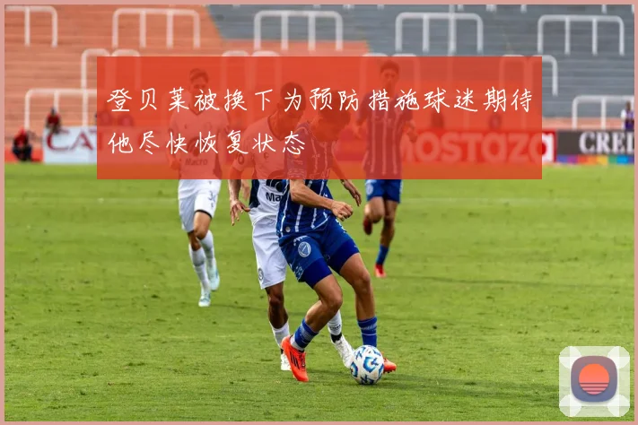 登贝莱被换下为预防措施球迷期待他尽快恢复状态