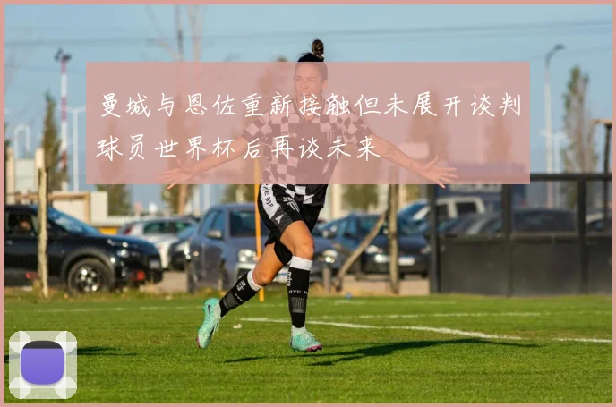 曼城与恩佐重新接触但未展开谈判球员世界杯后再谈未来
