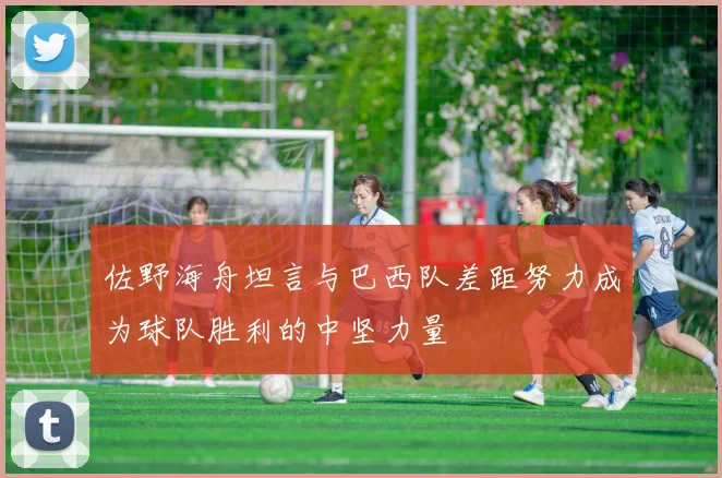 佐野海舟坦言与巴西队差距努力成为球队胜利的中坚力量