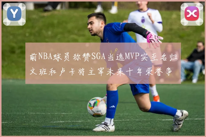 前NBA球员称赞SGA当选MVP实至名归文班和卢卡将主宰未来十年荣誉争夺