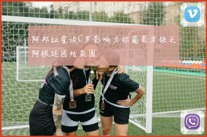 阿邦拉霍谈C罗影响力称葡萄牙缺乏阿根廷团结氛围
