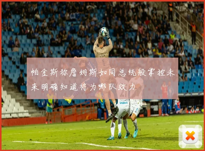 帕金斯称詹姆斯如同总统般掌控未来明确知道将为哪队效力