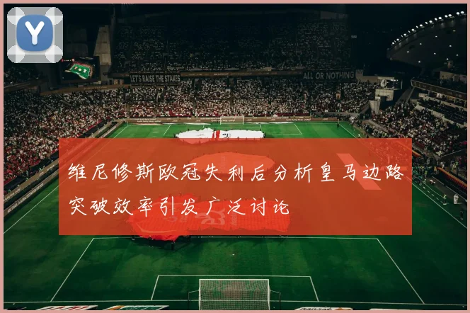维尼修斯欧冠失利后分析皇马边路突破效率引发广泛讨论