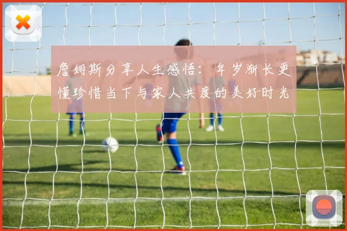 詹姆斯分享人生感悟：年岁渐长更懂珍惜当下与家人共度的美好时光