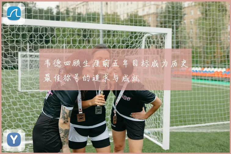 韦德回顾生涯前五年目标成为历史最佳称号的追求与成就