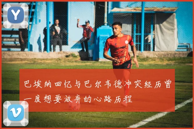 巴埃纳回忆与巴尔韦德冲突经历曾一度想要放弃的心路历程