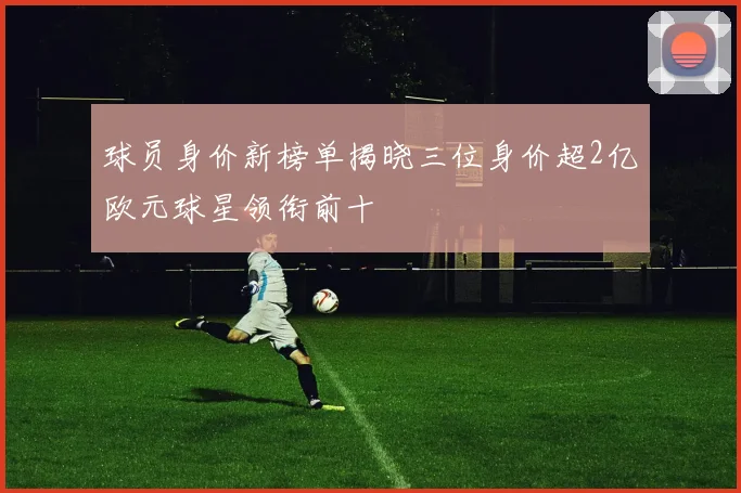 球员身价新榜单揭晓三位身价超2亿欧元球星领衔前十