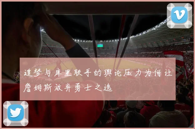 追梦与库里联手的舆论压力为何让詹姆斯放弃勇士之选