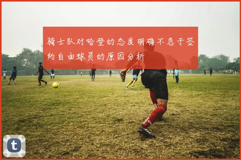 骑士队对哈登的态度明确不急于签约自由球员的原因分析