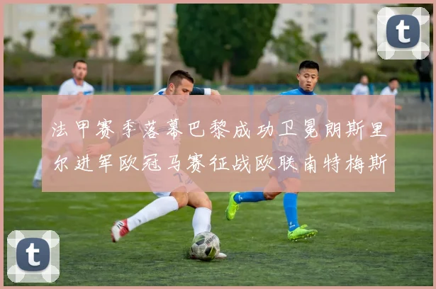 法甲赛季落幕巴黎成功卫冕朗斯里尔进军欧冠马赛征战欧联南特梅斯不幸降级