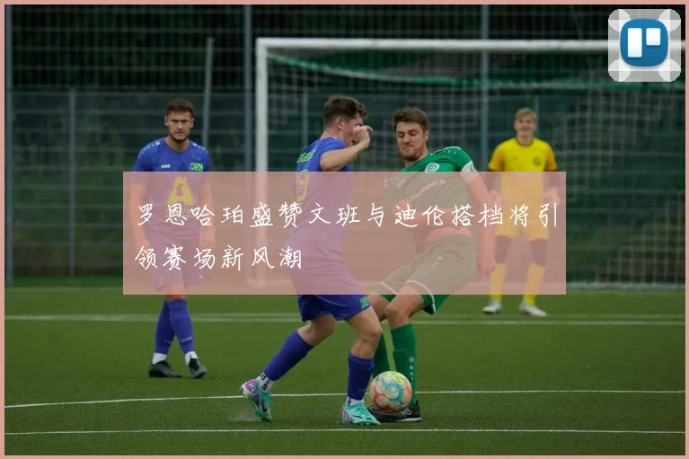 罗恩哈珀盛赞文班与迪伦搭档将引领赛场新风潮
