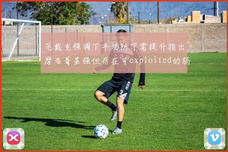 范戴克强调下半场防守需提升指出摩洛哥虽强但存在可exploited的弱点