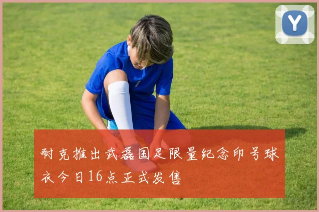 耐克推出武磊国足限量纪念印号球衣今日16点正式发售