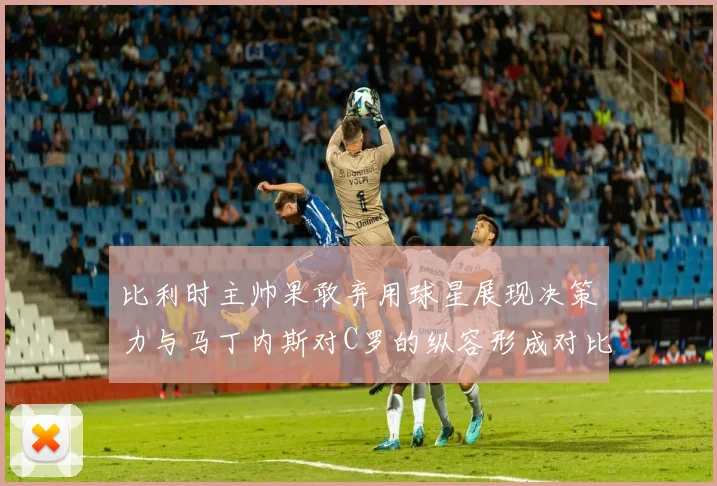 比利时主帅果敢弃用球星展现决策力与马丁内斯对C罗的纵容形成对比