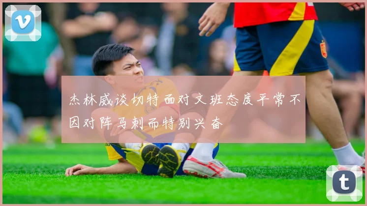 杰林威谈切特面对文班态度平常不因对阵马刺而特别兴奋