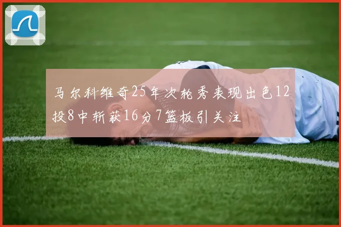 马尔科维奇25年次轮秀表现出色12投8中斩获16分7篮板引关注