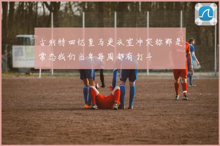 古利特回忆皇马更衣室冲突称那是常态我们当年每周都有打斗