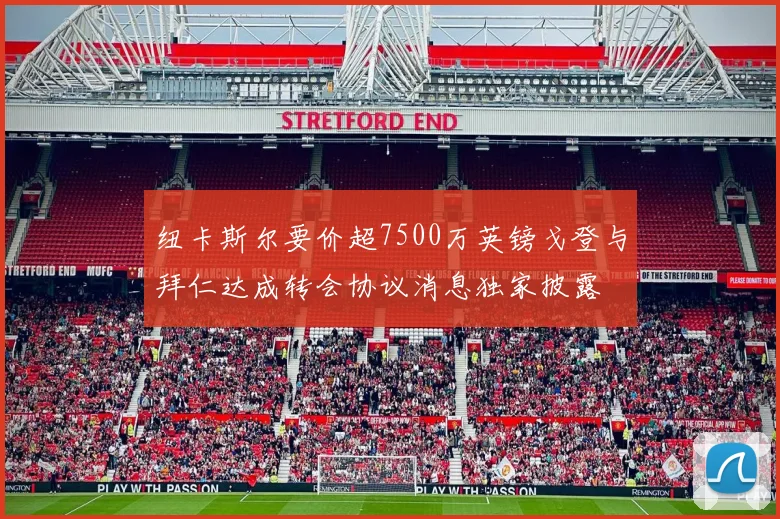 纽卡斯尔要价超7500万英镑戈登与拜仁达成转会协议消息独家披露