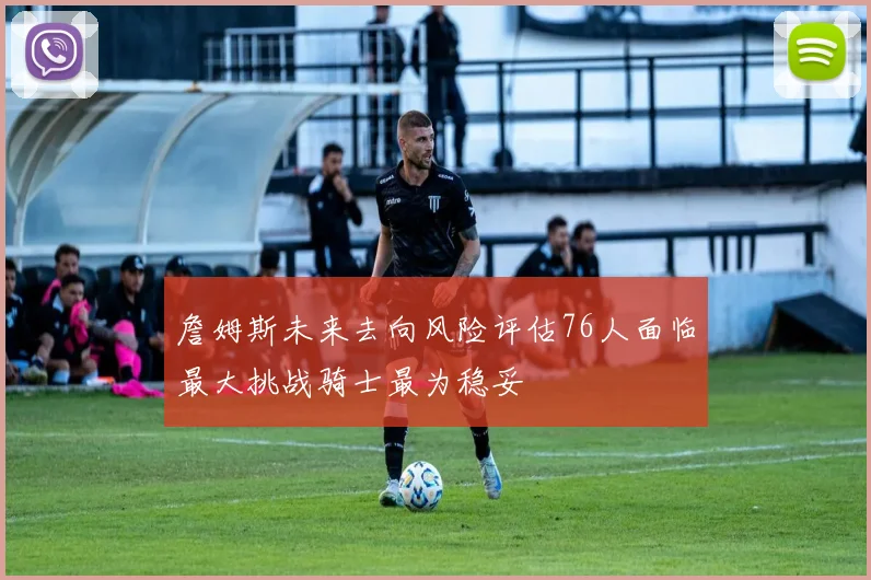 詹姆斯未来去向风险评估76人面临最大挑战骑士最为稳妥