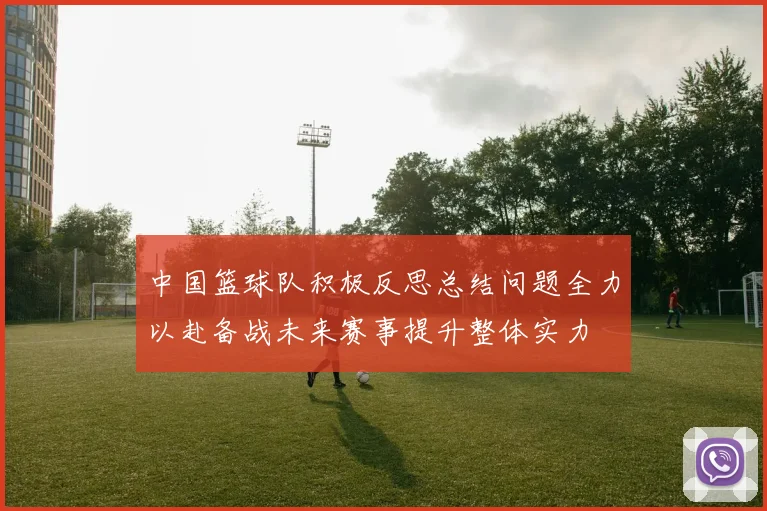 中国篮球队积极反思总结问题全力以赴备战未来赛事提升整体实力