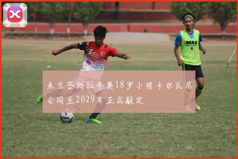 米兰签约拉齐奥18岁小将卡尔瓦尼合同至2029年正式敲定