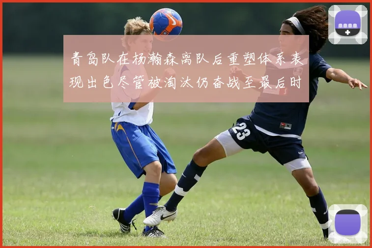 青岛队在杨瀚森离队后重塑体系表现出色尽管被淘汰仍奋战至最后时刻