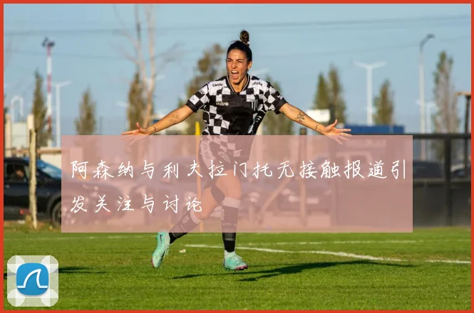 阿森纳与利夫拉门托无接触报道引发关注与讨论
