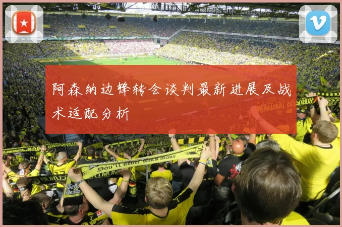 阿森纳边锋转会谈判最新进展及战术适配分析