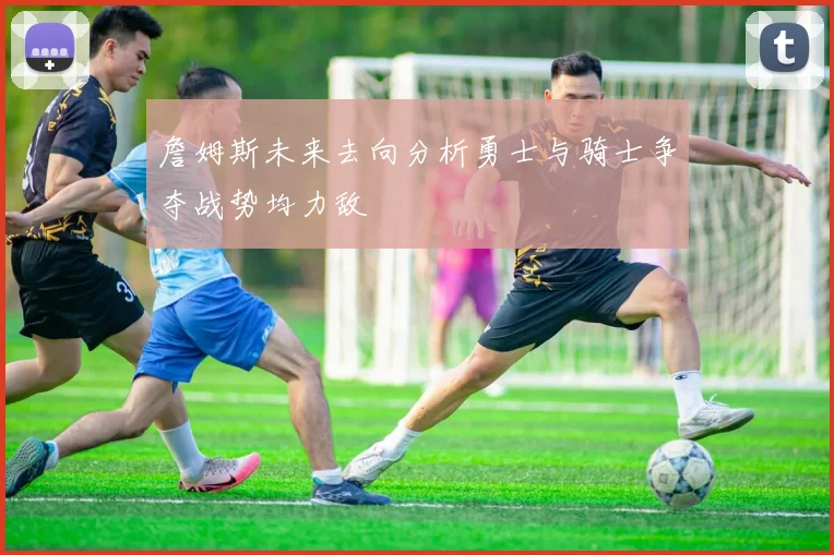 詹姆斯未来去向分析勇士与骑士争夺战势均力敌