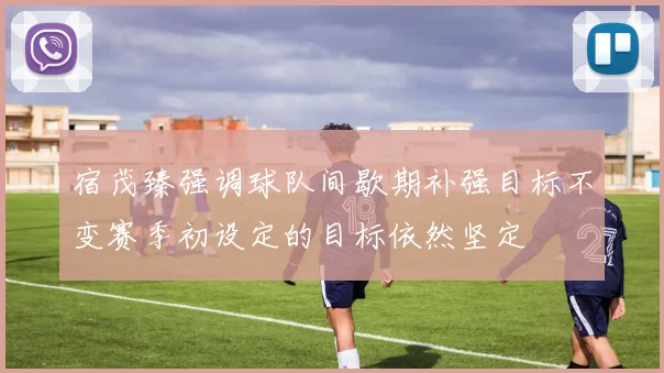宿茂臻强调球队间歇期补强目标不变赛季初设定的目标依然坚定