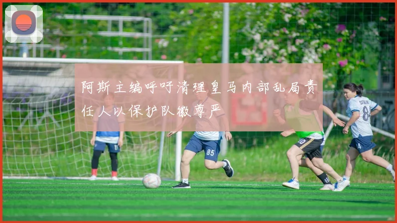 阿斯主编呼吁清理皇马内部乱局责任人以保护队徽尊严